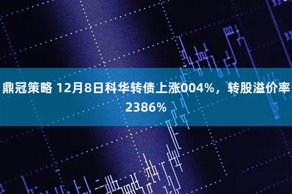 鼎冠策略 12月8日科华转债上涨004%，转股溢价率2386%