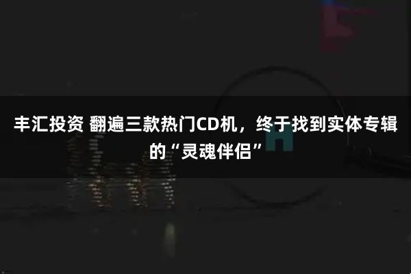 丰汇投资 翻遍三款热门CD机，终于找到实体专辑的“灵魂伴侣”