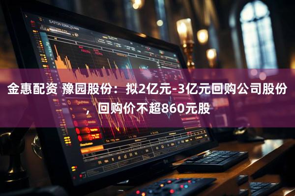金惠配资 豫园股份：拟2亿元-3亿元回购公司股份，回购价不超860元股