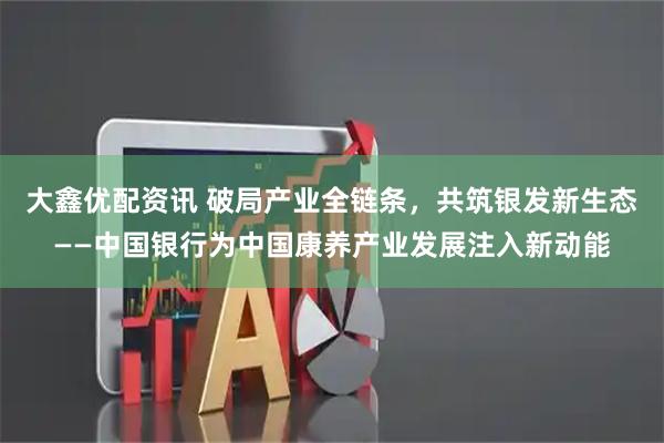 大鑫优配资讯 破局产业全链条，共筑银发新生态——中国银行为中国康养产业发展注入新动能