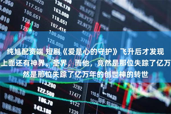 纯旭配资端 短剧《爱是心的守护》飞升后才发现仙界只是个开始，上面还有神界、圣界，而他，竟然是那位失踪了亿万年的创世神的转世