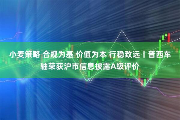小麦策略 合规为基 价值为本 行稳致远丨晋西车轴荣获沪市信息披露A级评价