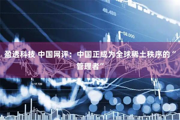 盈透科技 中国网评：中国正成为全球稀土秩序的“管理者”