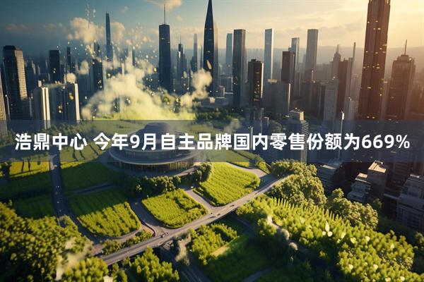 浩鼎中心 今年9月自主品牌国内零售份额为669%