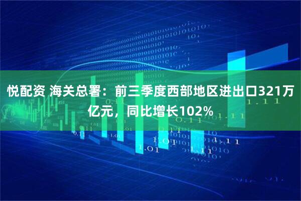 悦配资 海关总署：前三季度西部地区进出口321万亿元，同比增长102%