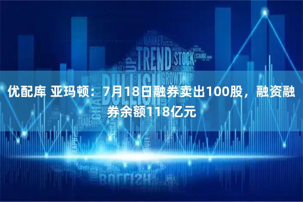 优配库 亚玛顿：7月18日融券卖出100股，融资融券余额118亿元